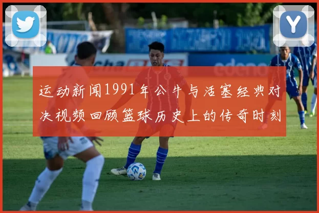 运动新闻1991年公牛与活塞经典对决视频回顾篮球历史上的传奇时刻