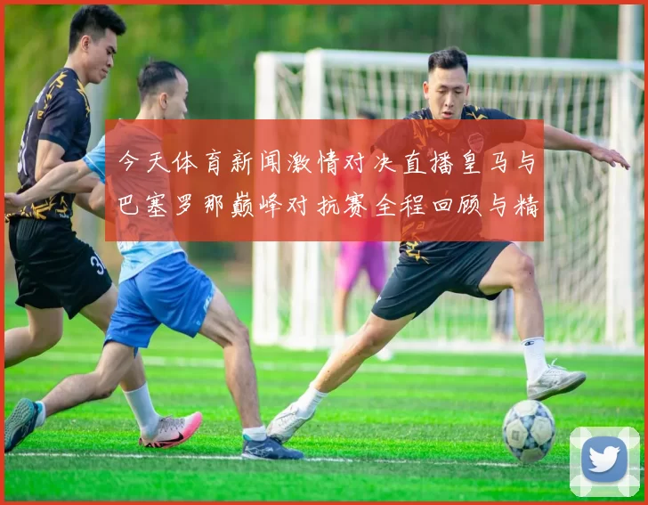 今天体育新闻激情对决直播皇马与巴塞罗那巅峰对抗赛全程回顾与精彩瞬间解析