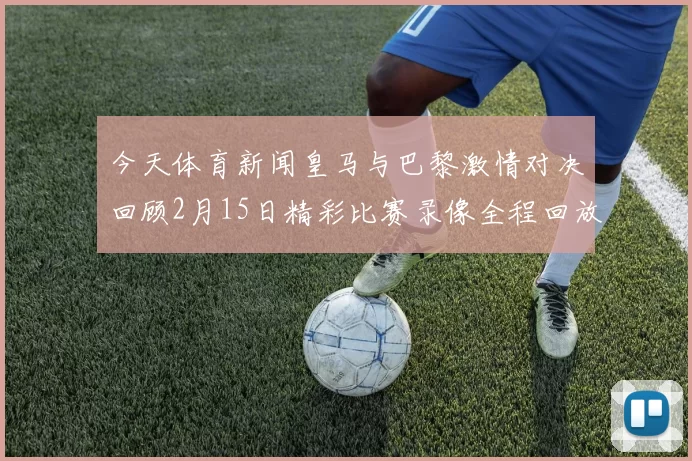 今天体育新闻皇马与巴黎激情对决回顾2月15日精彩比赛录像全程回放