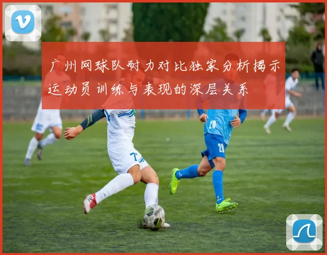 广州网球队耐力对比独家分析揭示运动员训练与表现的深层关系