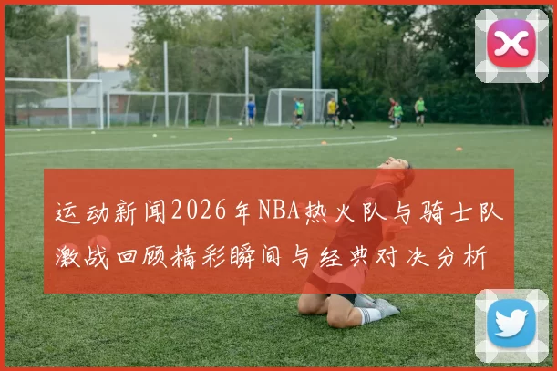 运动新闻2026年NBA热火队与骑士队激战回顾精彩瞬间与经典对决分析