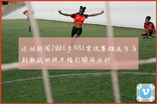 运动新闻2026年NBA常规赛雄鹿与马刺激战回顾及精彩瞬间分析